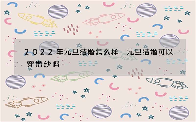 2022年元旦结婚怎么样 元旦结婚可以穿婚纱吗